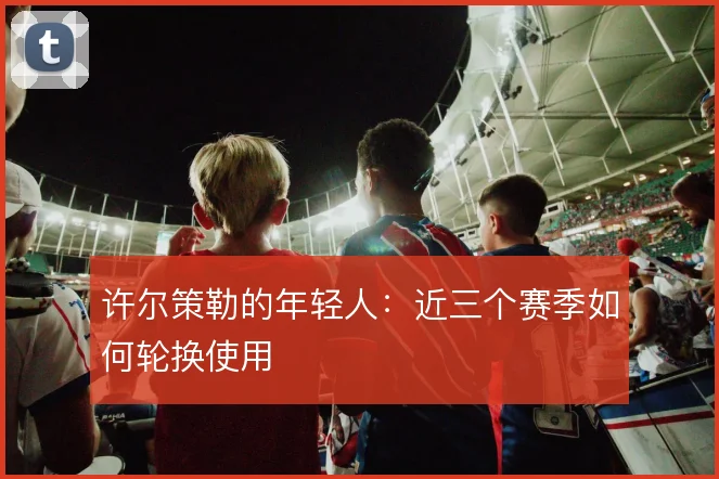 许尔策勒的年轻人：近三个赛季如何轮换使用