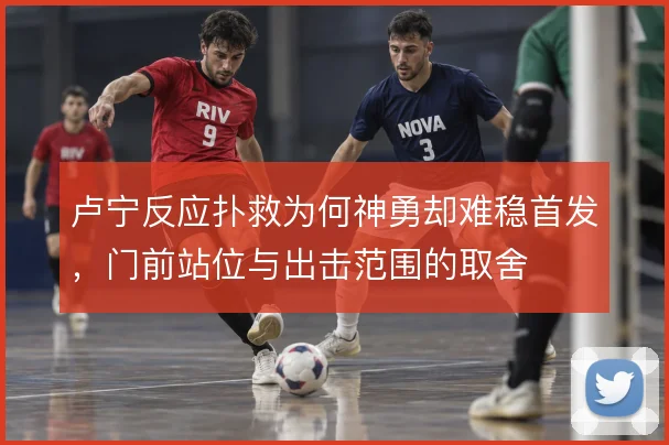 卢宁反应扑救为何神勇却难稳首发，门前站位与出击范围的取舍