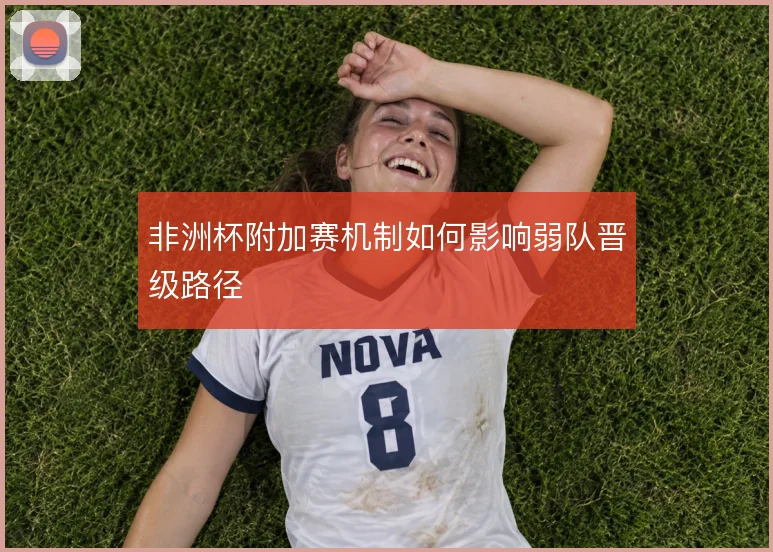 非洲杯附加赛机制如何影响弱队晋级路径