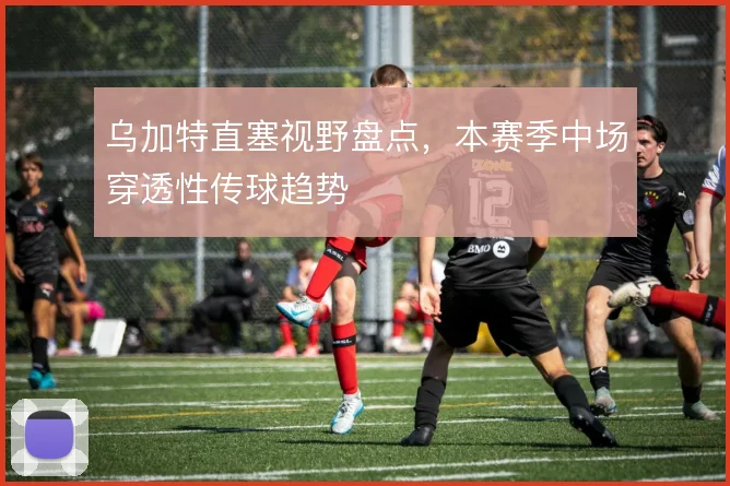 乌加特直塞视野盘点，本赛季中场穿透性传球趋势