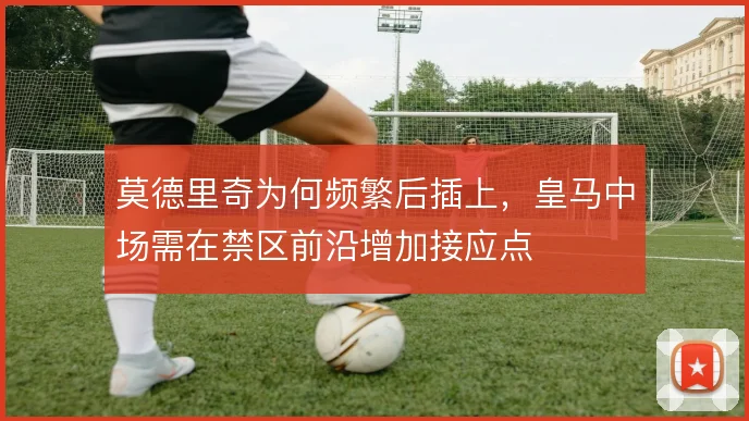 莫德里奇为何频繁后插上，皇马中场需在禁区前沿增加接应点