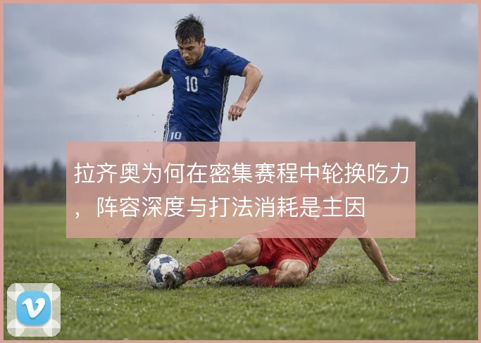 拉齐奥为何在密集赛程中轮换吃力，阵容深度与打法消耗是主因