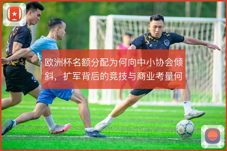 欧洲杯名额分配为何向中小协会倾斜,扩军背后的竞技与商业考量何在