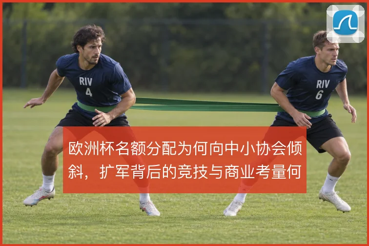 欧洲杯名额分配为何向中小协会倾斜,扩军背后的竞技与商业考量何在