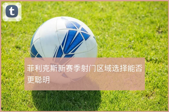 菲利克斯新赛季射门区域选择能否更聪明
