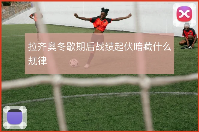 拉齐奥冬歇期后战绩起伏暗藏什么规律