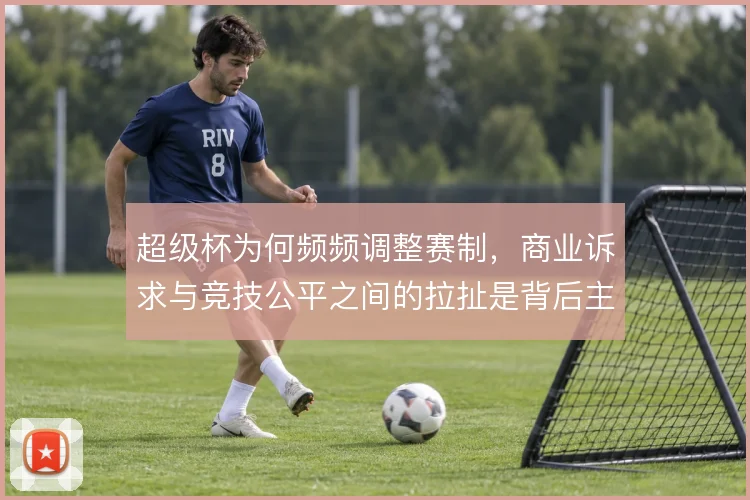 超级杯为何频频调整赛制，商业诉求与竞技公平之间的拉扯是背后主线
