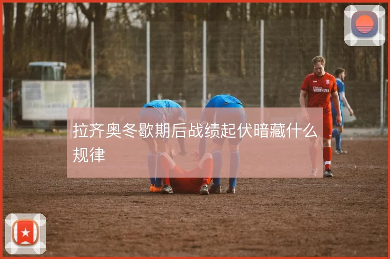 拉齐奥冬歇期后战绩起伏暗藏什么规律