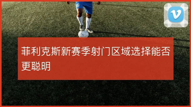 菲利克斯新赛季射门区域选择能否更聪明