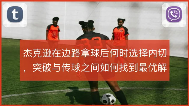 杰克逊在边路拿球后何时选择内切,突破与传球之间如何找到最优解