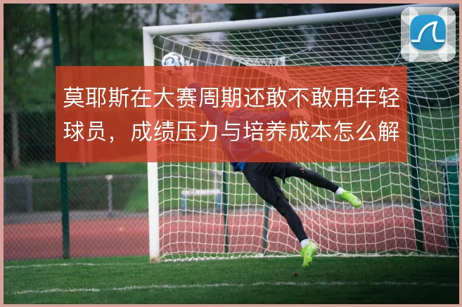 莫耶斯在大赛周期还敢不敢用年轻球员，成绩压力与培养成本怎么解