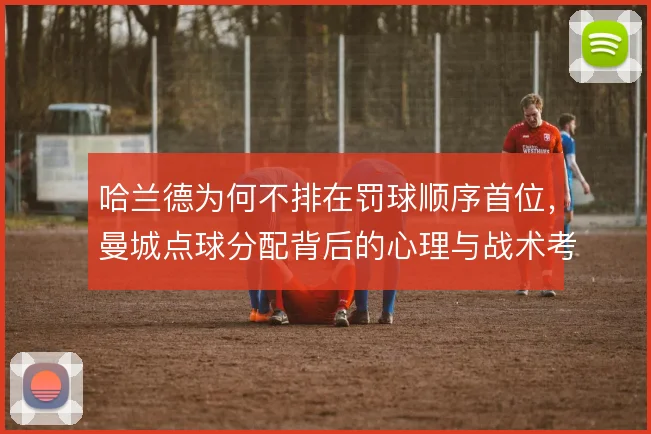 哈兰德为何不排在罚球顺序首位，曼城点球分配背后的心理与战术考量