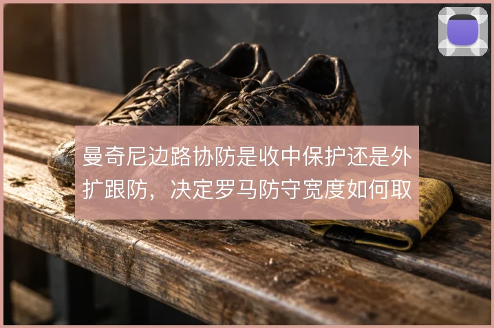 曼奇尼边路协防是收中保护还是外扩跟防,决定罗马防守宽度如何取舍