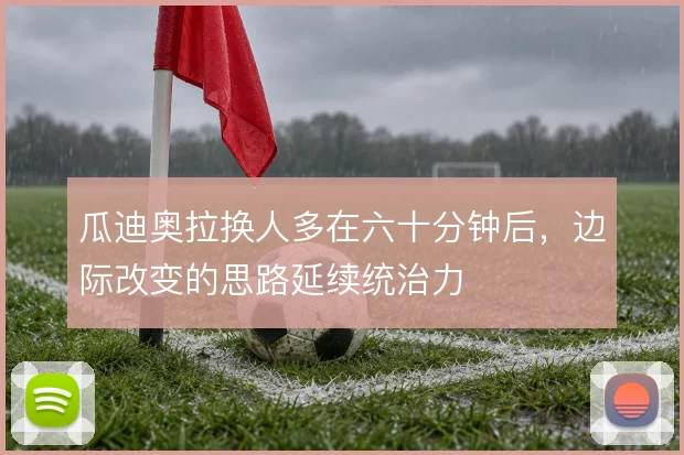 瓜迪奥拉换人多在六十分钟后，边际改变的思路延续统治力