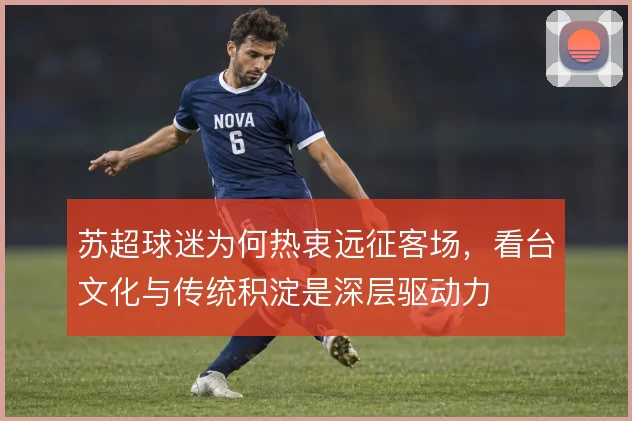 苏超球迷为何热衷远征客场,看台文化与传统积淀是深层驱动力