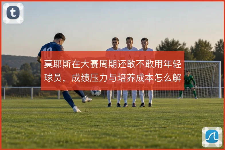 莫耶斯在大赛周期还敢不敢用年轻球员，成绩压力与培养成本怎么解