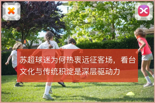 苏超球迷为何热衷远征客场,看台文化与传统积淀是深层驱动力