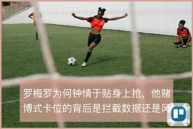 罗梅罗为何钟情于贴身上抢，他赌博式卡位的背后是拦截数据还是风险补偿