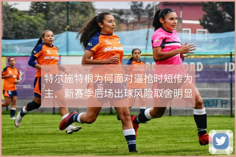 特尔施特根为何面对逼抢时短传为主,新赛季后场出球风险取舍明显