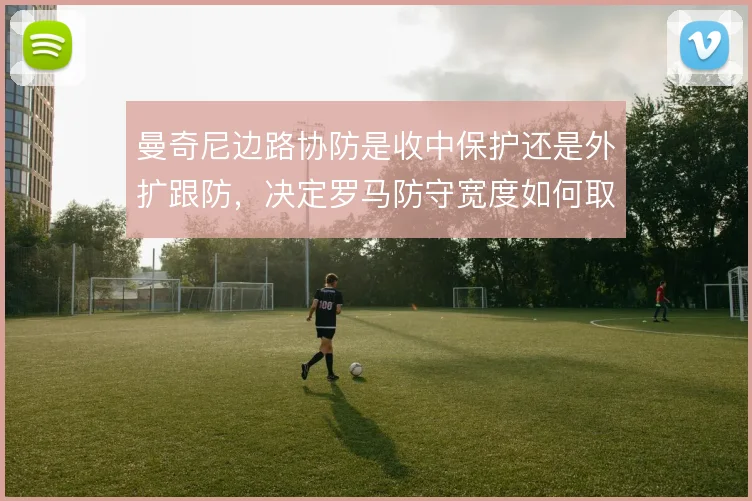 曼奇尼边路协防是收中保护还是外扩跟防,决定罗马防守宽度如何取舍