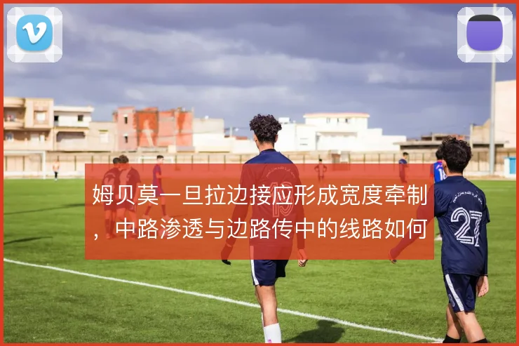 姆贝莫一旦拉边接应形成宽度牵制，中路渗透与边路传中的线路如何切换