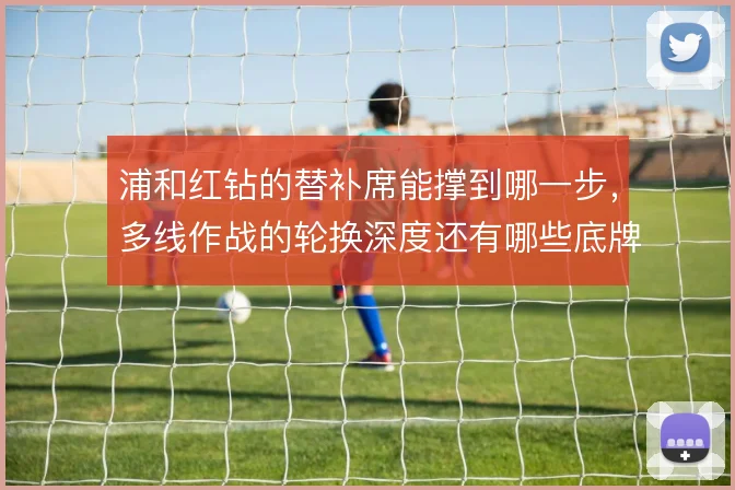 浦和红钻的替补席能撑到哪一步，多线作战的轮换深度还有哪些底牌